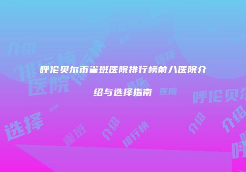呼伦贝尔市雀斑医院排行榜前八医院介绍与选择指南