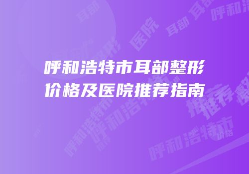 呼和浩特市耳部整形价格及医院推荐指南