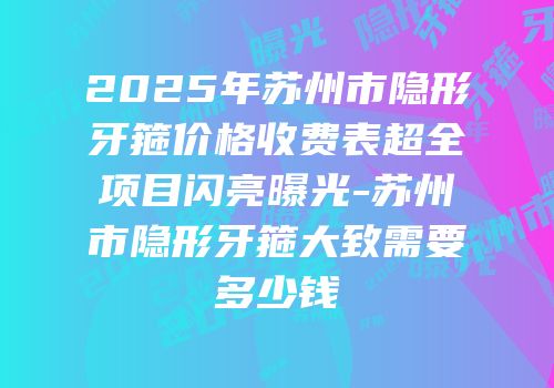 2025年苏州市隐形牙箍价格收费表超全项目闪亮曝光-苏州市隐形牙箍大致需要多少钱