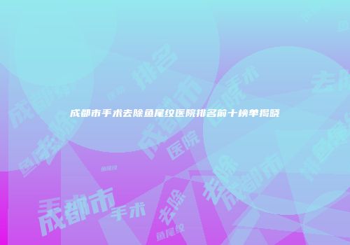 成都市手术去除鱼尾纹医院排名前十榜单揭晓