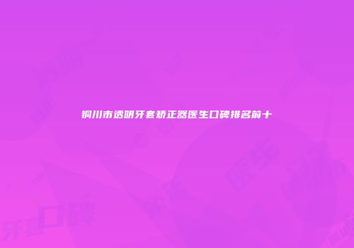 铜川市透明牙套矫正器医生口碑排名前十