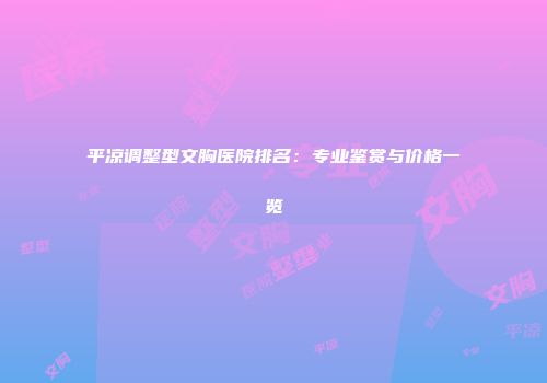 平凉调整型文胸医院排名：专业鉴赏与价格一览