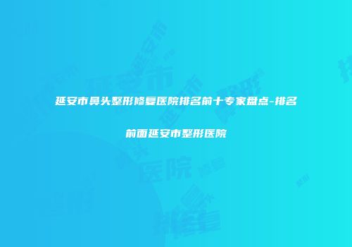延安市鼻头整形修复医院排名前十专家盘点-排名前面延安市整形医院