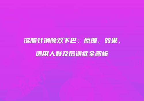 溶脂针消除双下巴：原理、效果、适用人群及后遗症全解析
