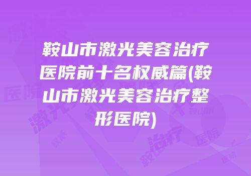 鞍山市激光美容治疗医院前十名权威篇(鞍山市激光美容治疗整形医院)