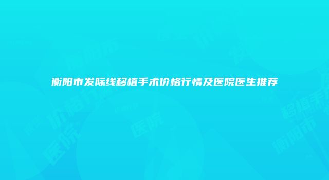 衡阳市发际线移植手术价格行情及医院医生推荐