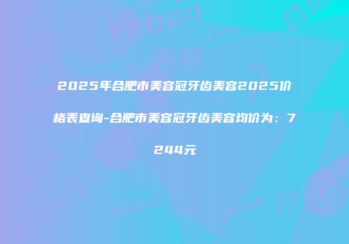 2025年合肥市美容冠牙齿美容2025价格表查询-合肥市美容冠牙齿美容均价为：7244元