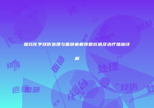 烟台化学烧伤处理与面部疤痕修复价格及治疗措施详解