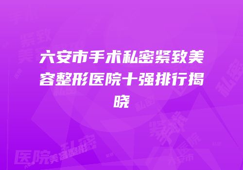 六安市手术私密紧致美容整形医院十强排行揭晓