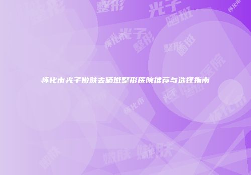 怀化市光子嫩肤去晒斑整形医院推荐与选择指南