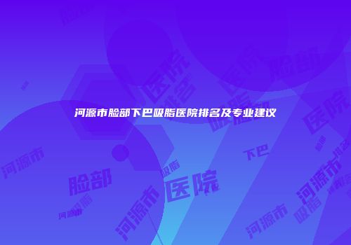 河源市脸部下巴吸脂医院排名及专业建议