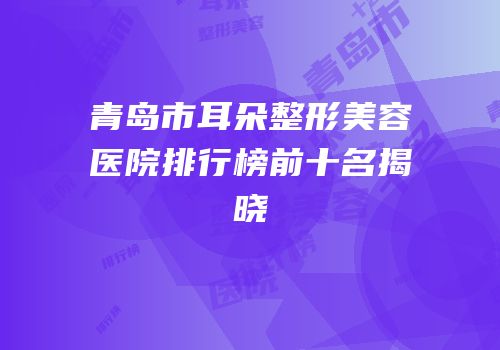青岛市耳朵整形美容医院排行榜前十名揭晓