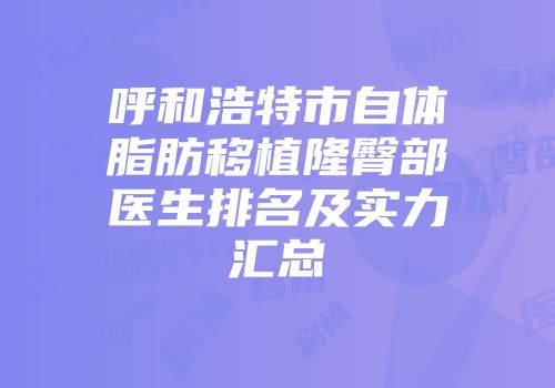 呼和浩特市自体脂肪移植隆臀部医生排名及实力汇总