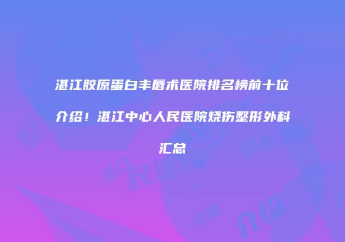 湛江胶原蛋白丰唇术医院排名榜前十位介绍！湛江中心人民医院烧伤整形外科汇总