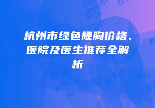 杭州市绿色隆胸价格、医院及医生推荐全解析