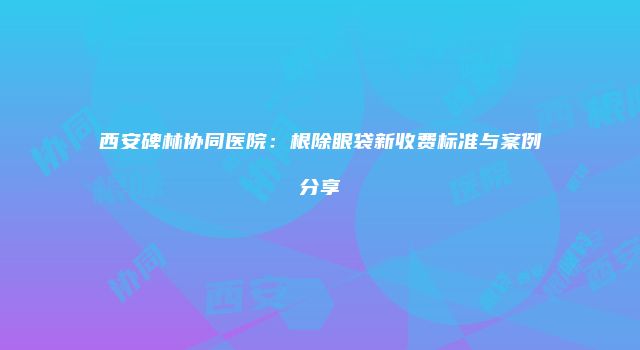 西安碑林协同医院：根除眼袋新收费标准与案例分享