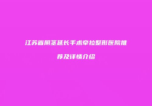 江苏省阴茎延长手术牵拉整形医院推荐及详情介绍