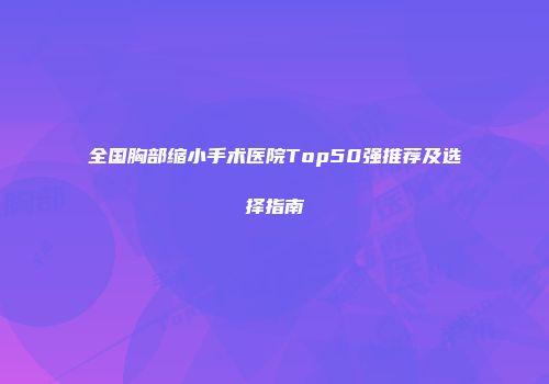 全国胸部缩小手术医院Top50强推荐及选择指南