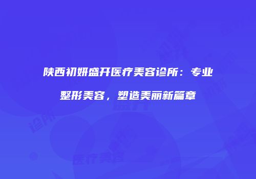 陕西初妍盛开医疗美容诊所：专业整形美容，塑造美丽新篇章