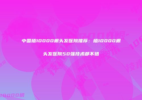 中国植10000根头发医院推荐：植10000根头发医院50强技术都不错