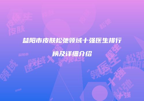 益阳市皮肤松弛领域十强医生排行榜及详细介绍