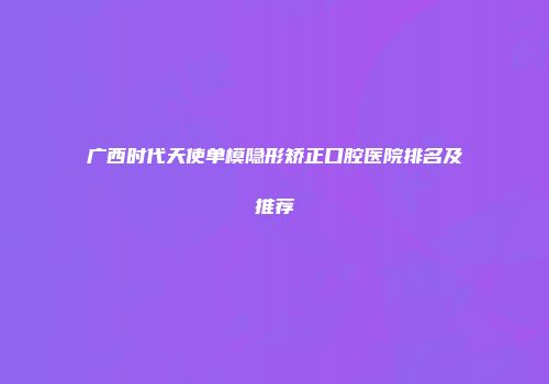 广西时代天使单模隐形矫正口腔医院排名及推荐