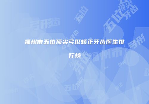 福州市五位顶尖弓形矫正牙齿医生排行榜