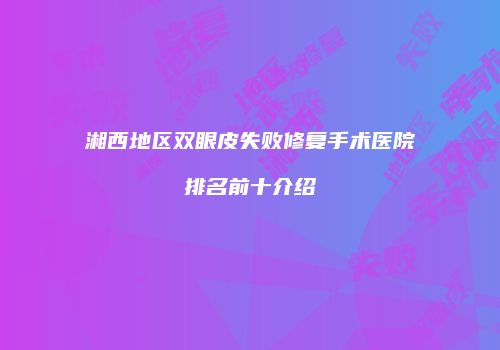 湘西地区双眼皮失败修复手术医院排名前十介绍