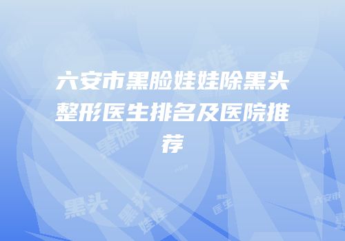 六安市黑脸娃娃除黑头整形医生排名及医院推荐