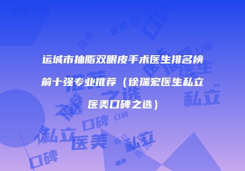 运城市抽脂双眼皮手术医生排名榜前十强专业推荐（徐瑞宏医生私立医美口碑之选）