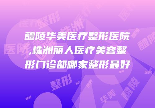 醴陵华美医疗整形医院,株洲丽人医疗美容整形门诊部哪家整形最好