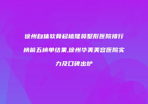 徐州自体软骨移植隆鼻整形医院排行榜前五榜单结果,徐州华美美容医院实力及口碑出炉