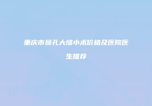 重庆市鼻孔大缩小术价格及医院医生推荐