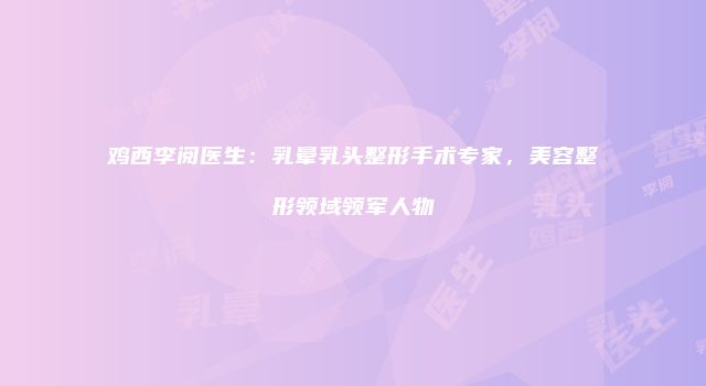 鸡西李阅医生：乳晕乳头整形手术专家，美容整形领域领军人物