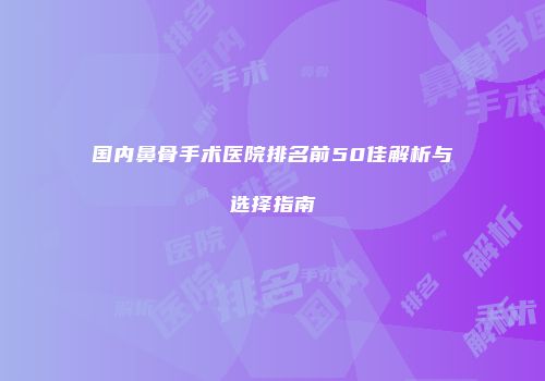 国内鼻骨手术医院排名前50佳解析与选择指南