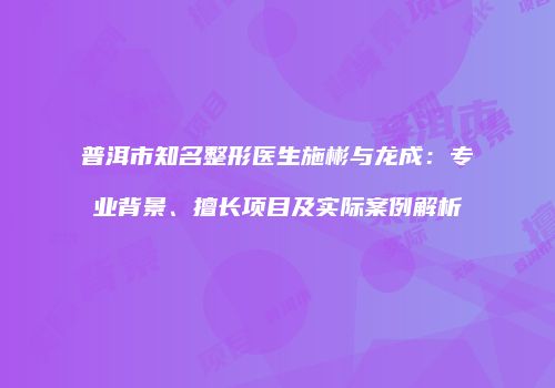 普洱市知名整形医生施彬与龙成：专业背景、擅长项目及实际案例解析