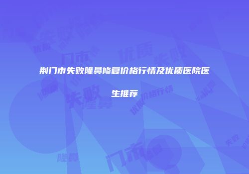 荆门市失败隆鼻修复价格行情及优质医院医生推荐