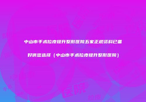 中山市手术拉皮提升整形医院五家正规资料已备好供您选择（中山市手术拉皮提升整形医院）