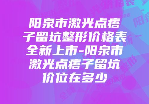 阳泉市激光点痦子留坑整形价格表全新上市-阳泉市激光点痦子留坑价位在多少