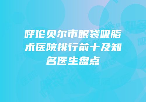 呼伦贝尔市眼袋吸脂术医院排行前十及知名医生盘点