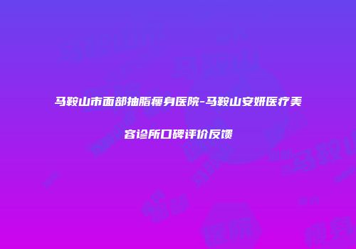 马鞍山市面部抽脂瘦身医院-马鞍山安妍医疗美容诊所口碑评价反馈