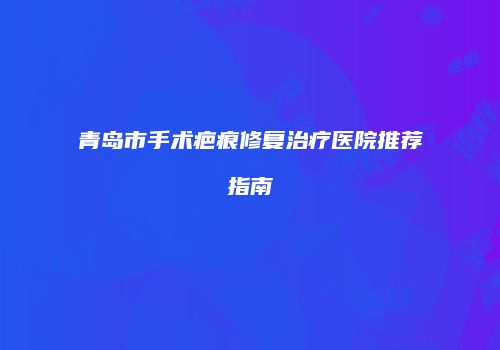 青岛市手术疤痕修复治疗医院推荐指南