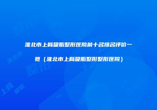 淮北市上臂吸脂整形医院前十名排名评价一览（淮北市上臂吸脂整形整形医院）