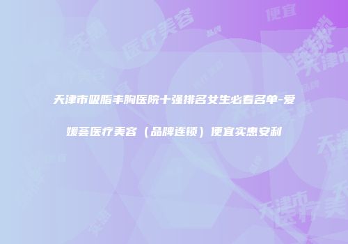 天津市吸脂丰胸医院十强排名女生必看名单-爱媛荟医疗美容（品牌连锁）便宜实惠安利