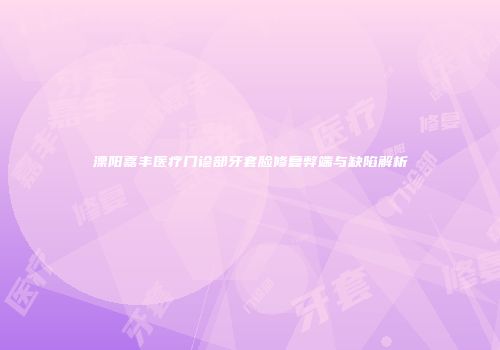 溧阳嘉丰医疗门诊部牙套脸修复弊端与缺陷解析
