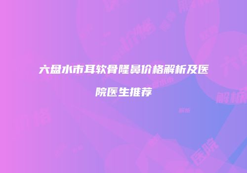 六盘水市耳软骨隆鼻价格解析及医院医生推荐