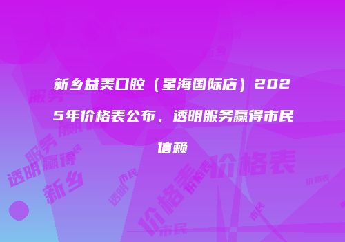 新乡益美口腔（星海国际店）2025年价格表公布，透明服务赢得市民信赖