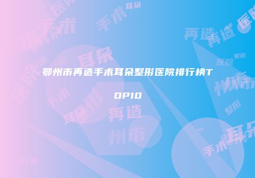 鄂州市再造手术耳朵整形医院排行榜TOP10