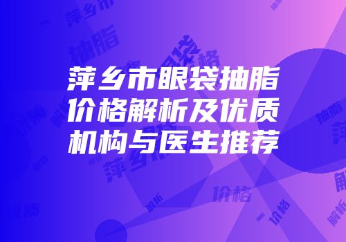 萍乡市眼袋抽脂价格解析及优质机构与医生推荐