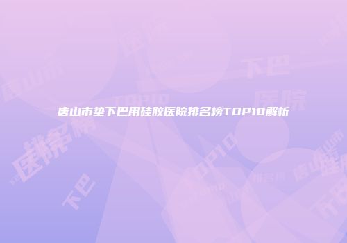 唐山市垫下巴用硅胶医院排名榜TOP10解析